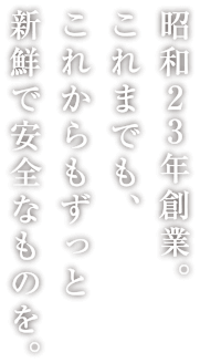 昭和23年創業。これまでも、これからもずっと新鮮で安全なものを。